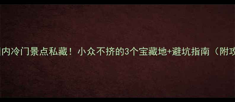 春节国内冷门景点私藏小众不挤的3个宝藏地避坑指南附攻略