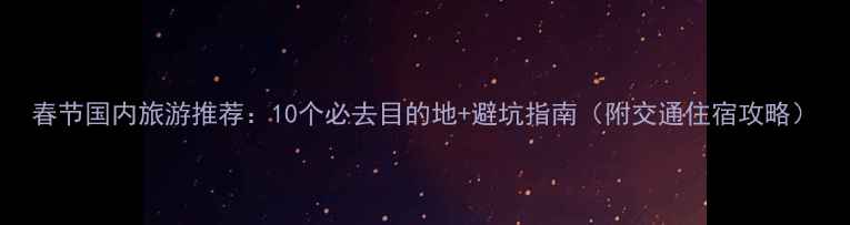 春节国内旅游推荐10个必去目的地避坑指南附交通住宿攻略