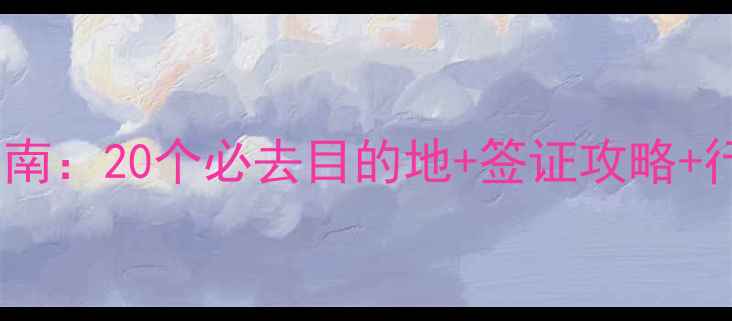 春节境外游避坑指南20个必去目的地签证攻略行李清单安全贴士