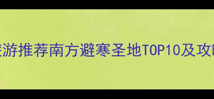 图片 春节旅游推荐南方避寒圣地TOP10及攻略指南
