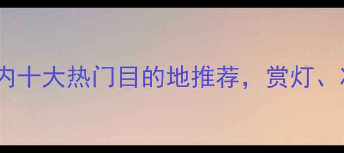 图片 春节旅游攻略：国内十大热门目的地推荐，赏灯、冰雪、年味全攻略2