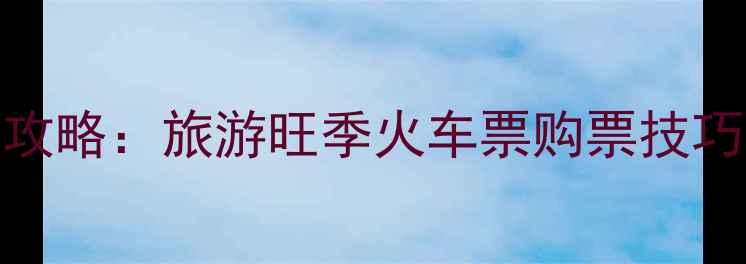 春运抢票全攻略旅游旺季火车票购票技巧与避坑指南