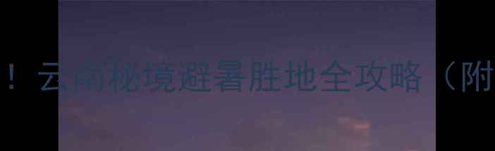 昭通普洱渡风景区必去云南秘境避暑胜地全攻略附交通住宿打卡路线