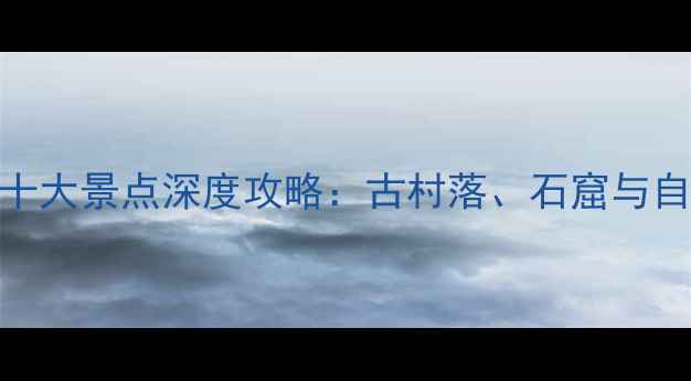 图片 晋中必去十大景点深度攻略：古村落、石窟与自然风光全