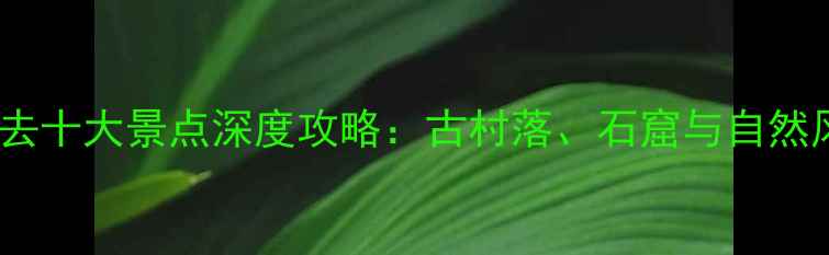 图片 晋中必去十大景点深度攻略：古村落、石窟与自然风光全1