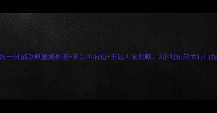 晋城一日游攻略皇城相府羊头山石窟王屋山全攻略3小时玩转太行山秘境