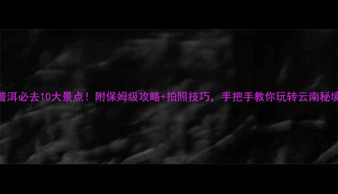 普洱必去10大景点附保姆级攻略拍照技巧手把手教你玩转云南秘境