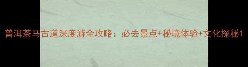 图片 普洱茶马古道深度游全攻略：必去景点+秘境体验+文化探秘1