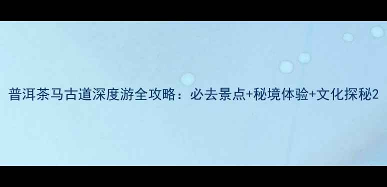 普洱茶马古道深度游全攻略必去景点秘境体验文化探秘
