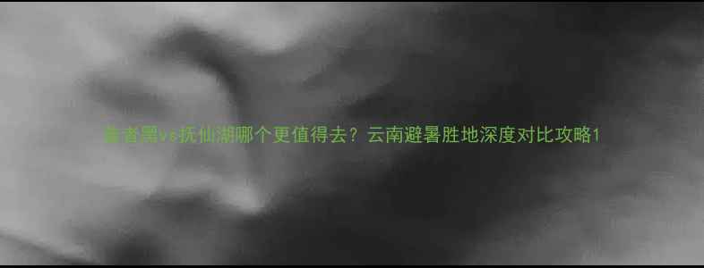 图片 普者黑vs抚仙湖哪个更值得去？云南避暑胜地深度对比攻略1