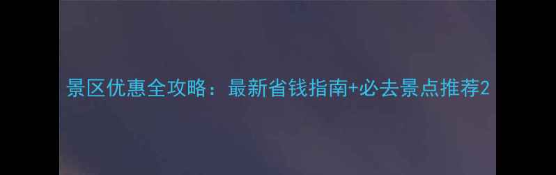 景区优惠全攻略最新省钱指南必去景点推荐