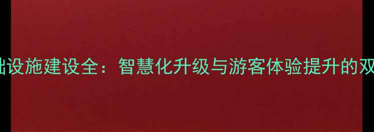 景区基础设施建设全智慧化升级与游客体验提升的双重驱动