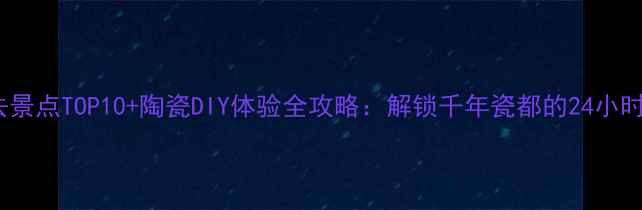 景德镇必去景点TOP10陶瓷DIY体验全攻略解锁千年瓷都的24小时深度玩法