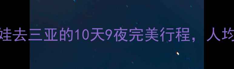 暑假亲子游攻略带娃去三亚的10天9夜完美行程人均5000元攻略分享