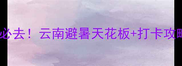 暑假必去云南避暑天花板打卡攻略