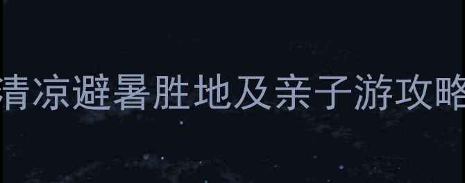 暑假必去国内十大清凉避暑胜地及亲子游攻略附最新门票价格
