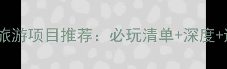 最全景区旅游项目推荐必玩清单深度避坑指南