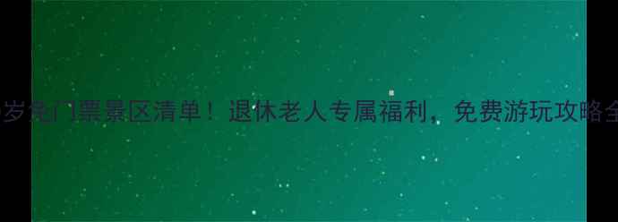 最新60岁免门票景区清单退休老人专属福利免费游玩攻略全攻略
