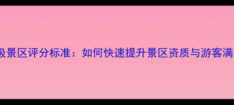 最新A级景区评分标准如何快速提升景区资质与游客满意度