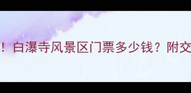 最新价格隐藏福利白瀑寺风景区门票多少钱附交通攻略必玩景点全