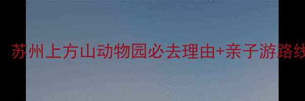 图片 最新全攻略：苏州上方山动物园必去理由+亲子游路线+门票价格1