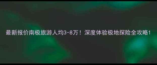 图片 最新报价南极旅游人均3-8万！深度体验极地探险全攻略1