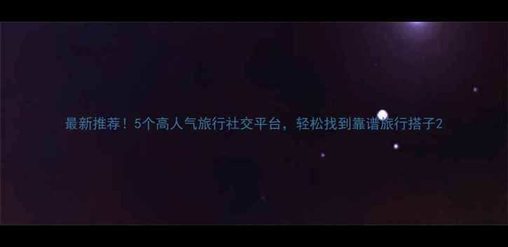 图片 最新推荐！5个高人气旅行社交平台，轻松找到靠谱旅行搭子2