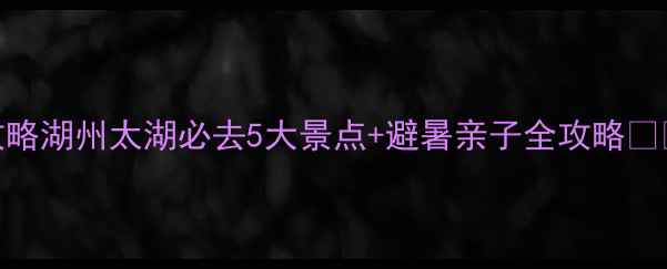 图片 最新攻略湖州太湖必去5大景点+避暑亲子全攻略🌊🚣♀️