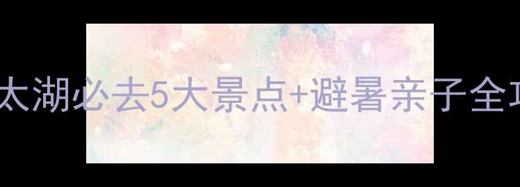 最新攻略湖州太湖必去5大景点避暑亲子全攻略