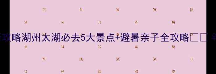 图片 最新攻略湖州太湖必去5大景点+避暑亲子全攻略🌊🚣♀️2