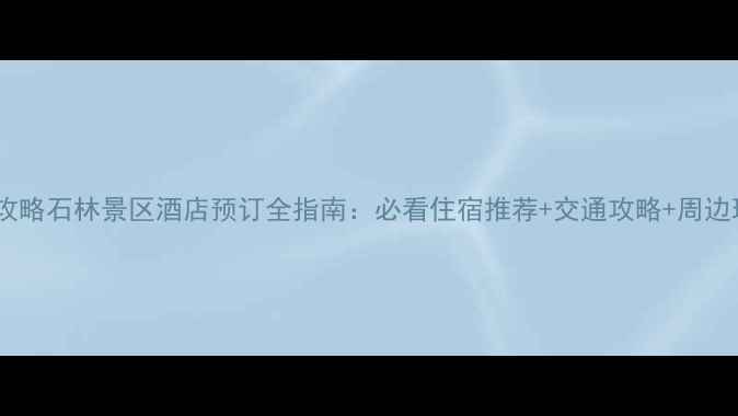 最新攻略石林景区酒店预订全指南必看住宿推荐交通攻略周边玩法