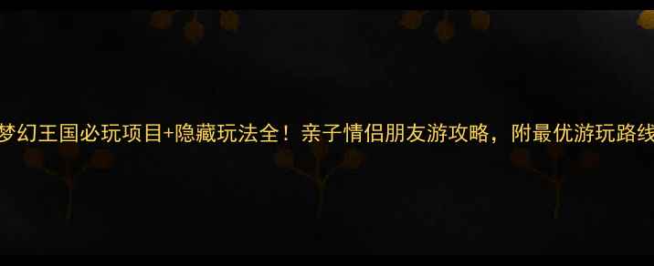 最新版方特梦幻王国必玩项目隐藏玩法全亲子情侣朋友游攻略附最优游玩路线门票优惠