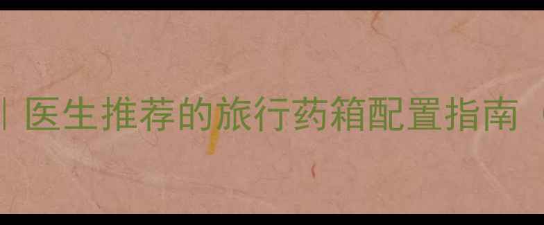 图片 最新版旅游必备药品清单｜医生推荐的旅行药箱配置指南（附分类清单+使用禁忌）1