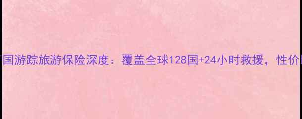 最新版美亚万国游踪旅游保险深度覆盖全球128国24小时救援性价比之王如何选