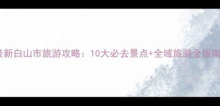 图片 最新白山市旅游攻略：10大必去景点+全域旅游全指南2