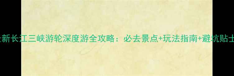 最新长江三峡游轮深度游全攻略必去景点玩法指南避坑贴士