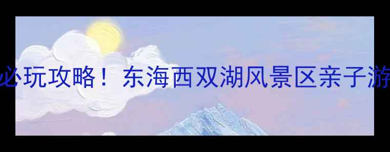 图片 最新门票价格+必玩攻略！东海西双湖风景区亲子游自驾避坑指南1