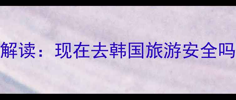 图片 最新韩国旅游政策解读：现在去韩国旅游安全吗？附详细出行攻略