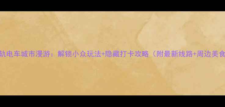 有轨电车城市漫游解锁小众玩法隐藏打卡攻略附最新线路周边美食