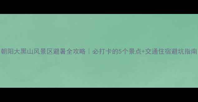 图片 朝阳大黑山风景区避暑全攻略｜必打卡的5个景点+交通住宿避坑指南