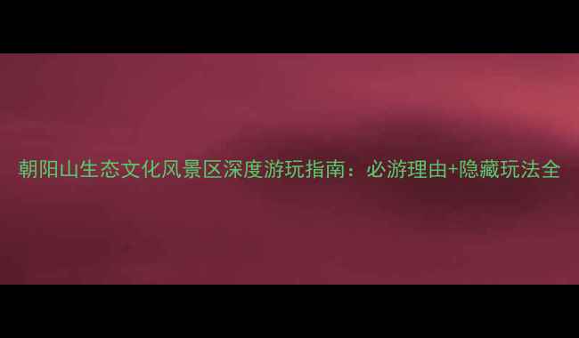 朝阳山生态文化风景区深度游玩指南必游理由隐藏玩法全