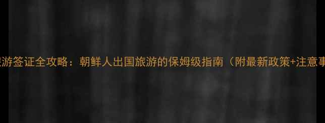 朝鲜旅游签证全攻略朝鲜人出国旅游的保姆级指南附最新政策注意事项
