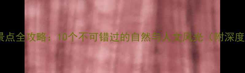 本溪必去景点全攻略10个不可错过的自然与人文风光附深度游路线
