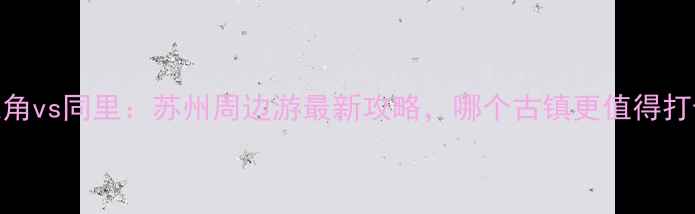 朱家角vs同里苏州周边游最新攻略哪个古镇更值得打卡