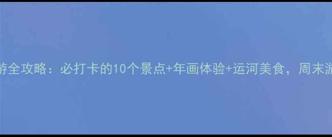 图片 杨柳青旅游全攻略：必打卡的10个景点+年画体验+运河美食，周末游超值指南