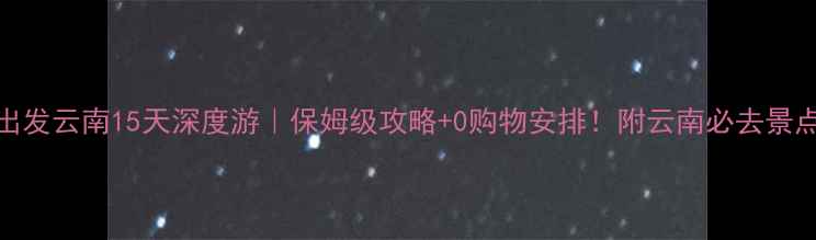 杭州出发云南15天深度游保姆级攻略0购物安排附云南必去景点清单