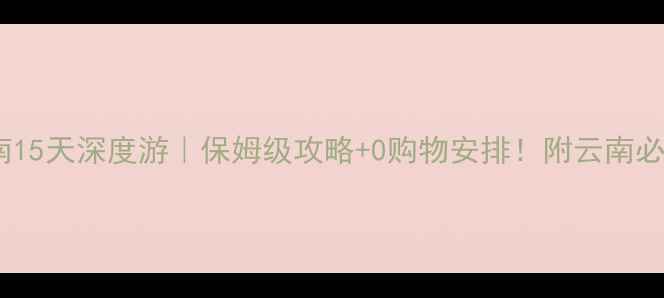 图片 杭州出发云南15天深度游｜保姆级攻略+0购物安排！附云南必去景点清单1