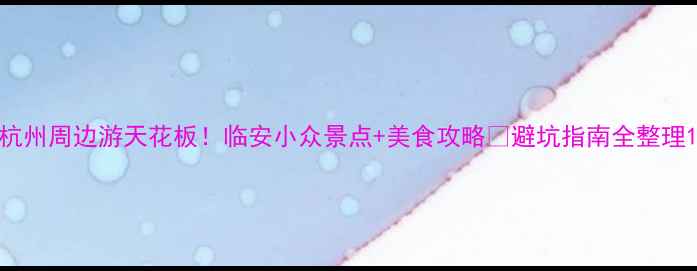 图片 杭州周边游天花板！临安小众景点+美食攻略🔥避坑指南全整理1