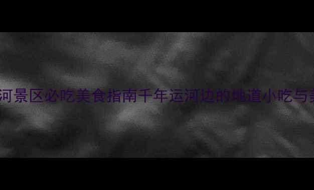 杭州大运河景区必吃美食指南千年运河边的地道小吃与美食文化