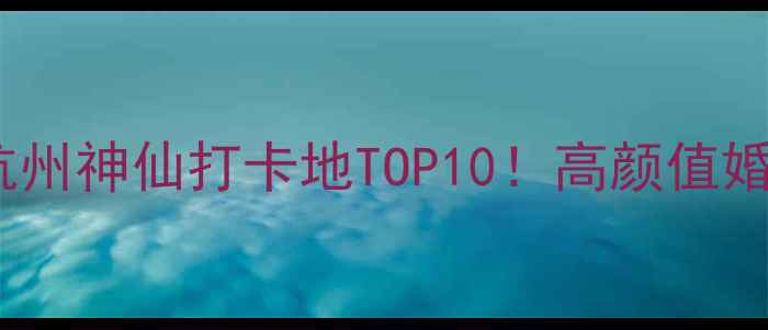 杭州婚纱照拍摄地推荐杭州神仙打卡地TOP10高颜值婚纱照必去清单拍摄攻略